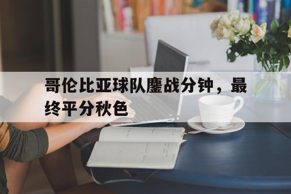 哥伦比亚球队鏖战分钟，最终平分秋色的简单介绍
